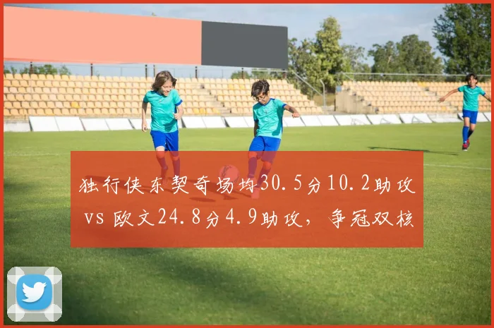 独行侠东契奇场均30.5分10.2助攻 vs 欧文24.8分4.9助攻，争冠双核得分与组织权重失衡