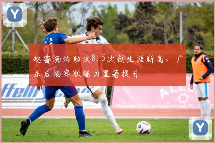 赵睿场均助攻8.5次创生涯新高，广东后场串联能力显著提升