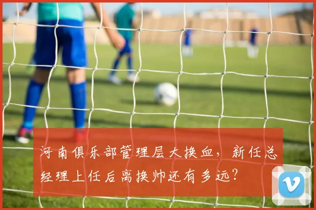 河南俱乐部管理层大换血，新任总经理上任后离换帅还有多远？