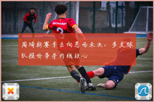 周琦新赛季去向悬而未决，多支球队报价争夺内线核心