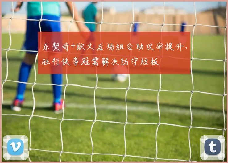 东契奇+欧文后场组合助攻率提升，独行侠争冠需解决防守短板