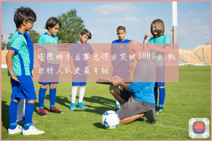 塔图姆季后赛总得分突破3000分 凯尔特人队史最年轻